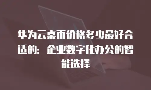 华为云桌面价格多少最好合适的：企业数字化办公的智能选择