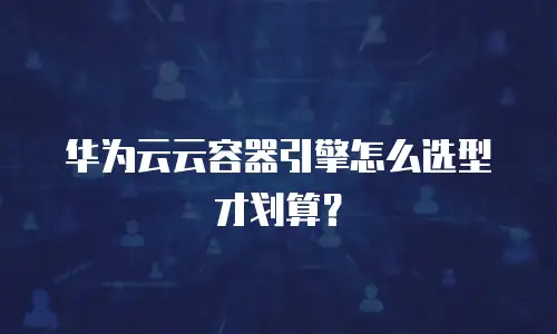 华为云云容器引擎怎么选型才划算？