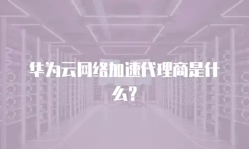 华为云网络加速代理商是什么？