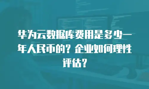 华为云数据库费用是多少一年人民币的？企业如何理性评估？
