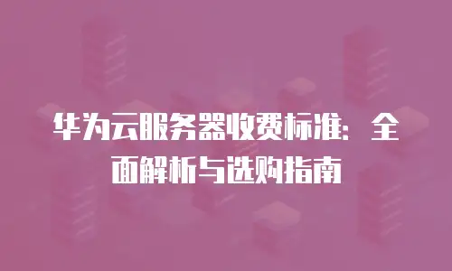 华为云服务器收费标准：全面解析与选购指南