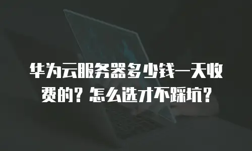 华为云服务器多少钱一天收费的？怎么选才不踩坑？