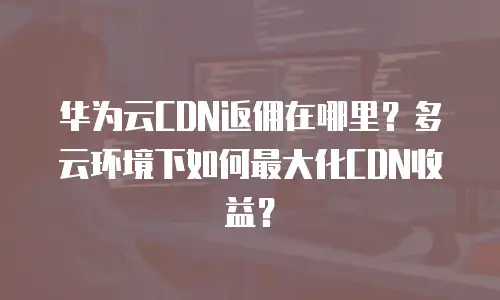 华为云CDN返佣在哪里？多云环境下如何最大化CDN收益？