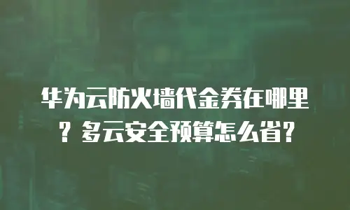 华为云防火墙代金券在哪里？多云安全预算怎么省？