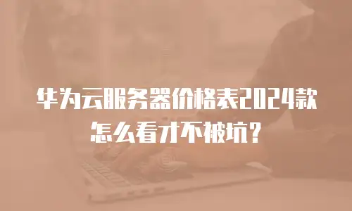 华为云服务器价格表2024款怎么看才不被坑？
