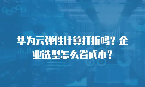 华为云弹性计算打折吗？企业选型怎么省成本？