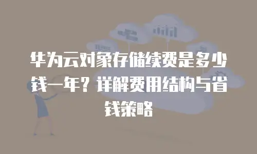 华为云对象存储续费是多少钱一年？详解费用结构与省钱策略