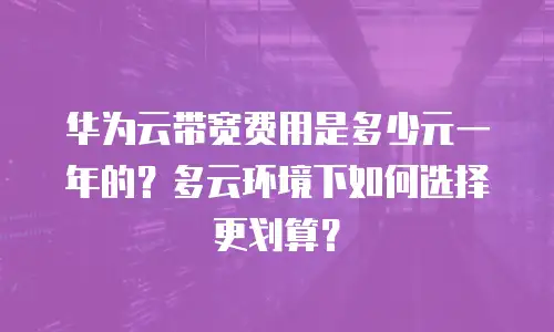 华为云带宽费用是多少元一年的？多云环境下如何选择更划算？