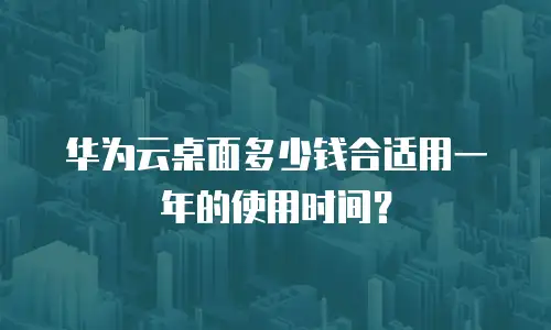 华为云桌面多少钱合适用一年的使用时间？