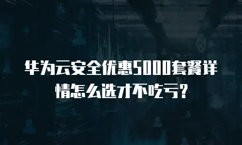 华为云安全优惠5000套餐详情怎么选才不吃亏？