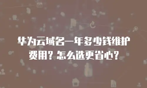 华为云域名一年多少钱维护费用？怎么选更省心？