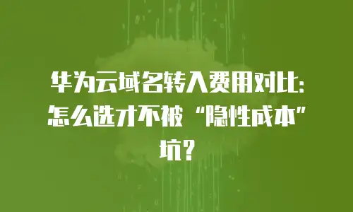 华为云域名转入费用对比：怎么选才不被&ldquo;隐性成本&rdquo;坑？