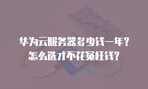 华为云服务器多少钱一年？怎么选才不花冤枉钱？