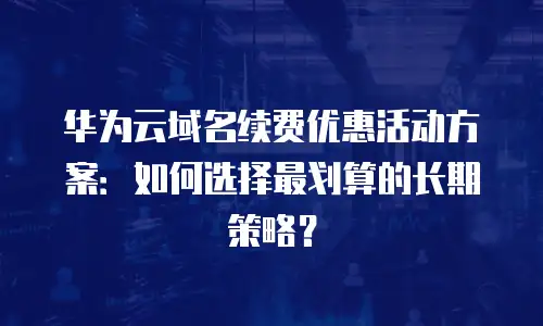 华为云域名续费优惠活动方案：如何选择最划算的长期策略？