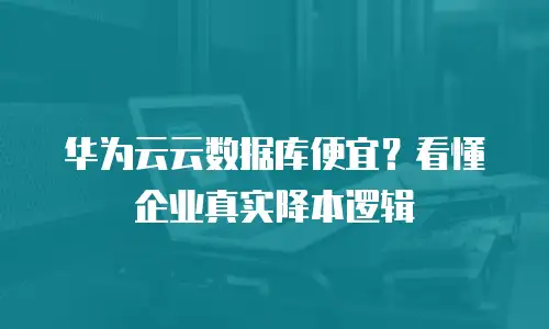 华为云云数据库便宜？看懂企业真实降本逻辑