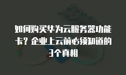 如何购买华为云服务器功能卡？企业上云前必须知道的3个真相