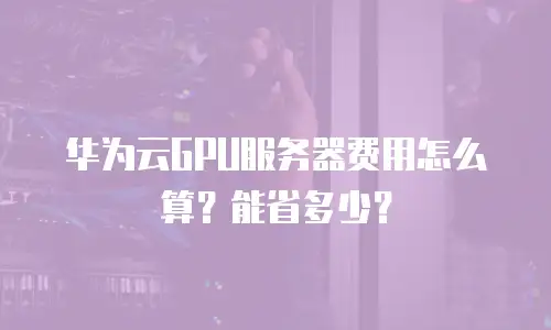 华为云GPU服务器费用怎么算？能省多少？