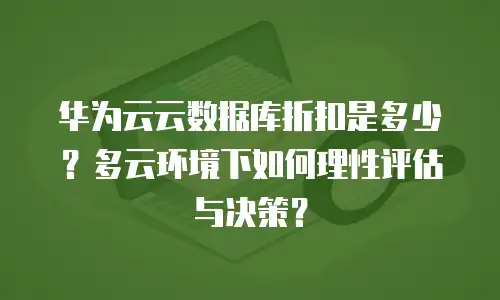 华为云云数据库折扣是多少？多云环境下如何理性评估与决策？