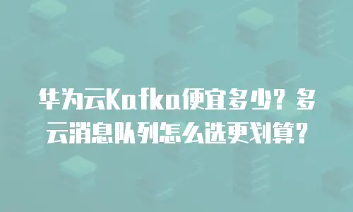 华为云Kafka便宜多少？多云消息队列怎么选更划算？