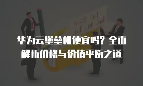 华为云堡垒机便宜吗？全面解析价格与价值平衡之道