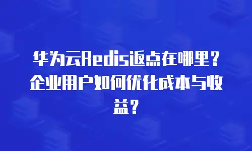华为云Redis返点在哪里？企业用户如何优化成本与收益？