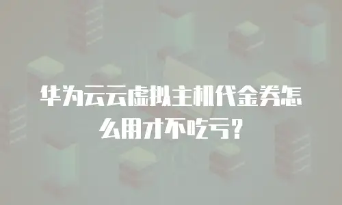 华为云云虚拟主机代金券怎么用才不吃亏？
