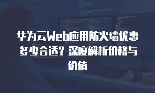 华为云Web应用防火墙优惠多少合适？深度解析价格与价值