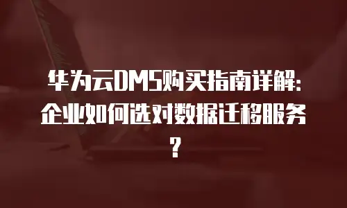 华为云DMS购买指南详解：企业如何选对数据迁移服务？