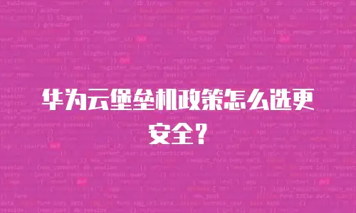 华为云堡垒机政策怎么选更安全？