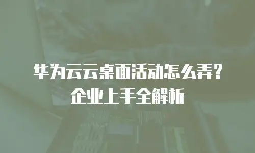 华为云云桌面活动怎么弄？企业上手全解析