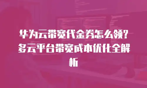 华为云带宽代金券怎么领？多云平台带宽成本优化全解析