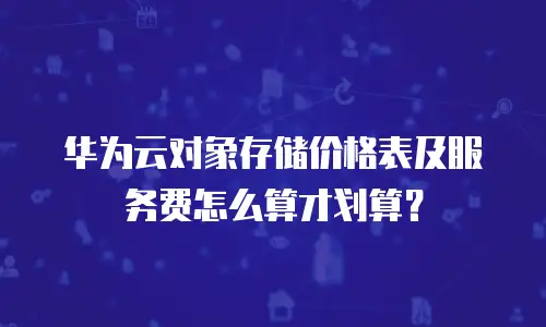 华为云对象存储价格表及服务费怎么算才划算？