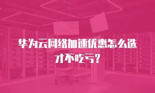 华为云网络加速优惠怎么选才不吃亏？