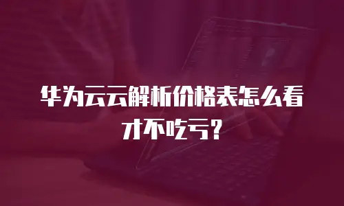 华为云云解析价格表怎么看才不吃亏？