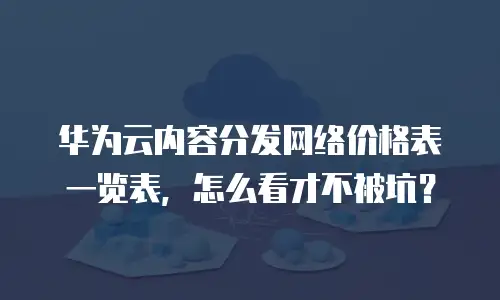 华为云内容分发网络价格表一览表，怎么看才不被坑？