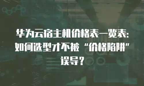 华为云宿主机价格表一览表：如何选型才不被“价格陷阱”误导？