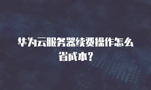 华为云服务器续费操作怎么省成本？