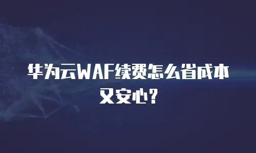 华为云WAF续费怎么省成本又安心？