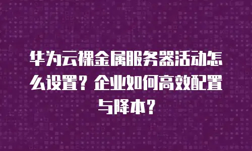 华为云裸金属服务器活动怎么设置？企业如何高效配置与降本？