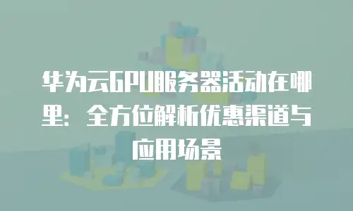 华为云GPU服务器活动在哪里：全方位解析优惠渠道与应用场景