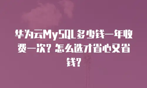 华为云MySQL多少钱一年收费一次？怎么选才省心又省钱？