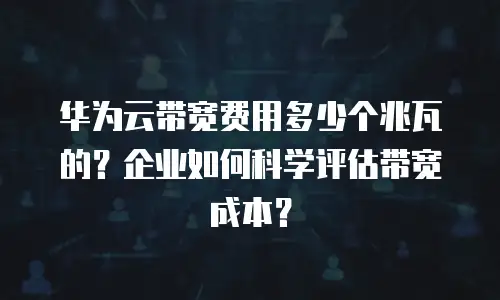 华为云带宽费用多少个兆瓦的？企业如何科学评估带宽成本？