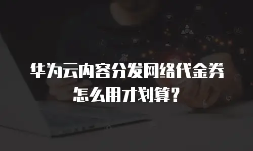 华为云内容分发网络代金券怎么用才划算？