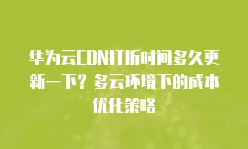 华为云CDN打折时间多久更新一下？多云环境下的成本优化策略
