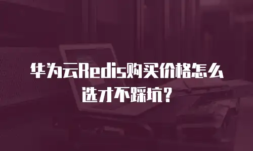 华为云Redis购买价格怎么选才不踩坑？
