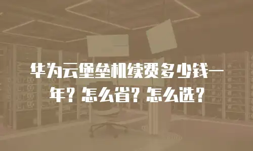 华为云堡垒机续费多少钱一年？怎么省？怎么选？