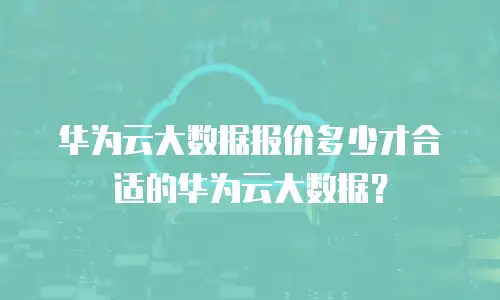 华为云大数据报价多少才合适的华为云大数据？