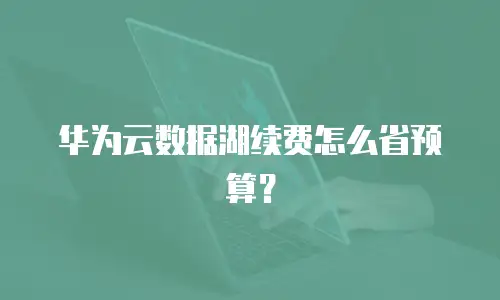 华为云数据湖续费怎么省预算？