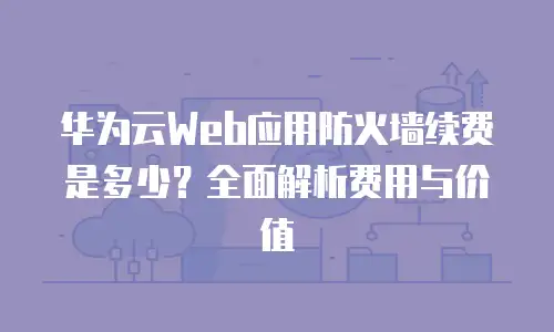华为云Web应用防火墙续费是多少？全面解析费用与价值