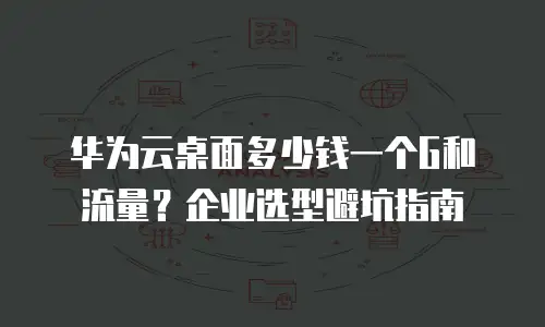 华为云桌面多少钱一个G和流量？企业选型避坑指南